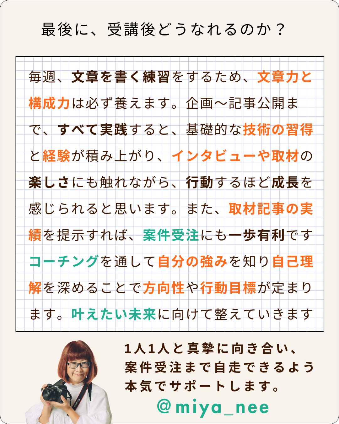 インタビュー・取材ライター講座「ライターヴィレッジ」を受講すると、どうなれるのか。毎週、文章を書く練習をするため、文章力と構成力は必ず養えます。企画〜記事公開まで、すべて実践すると、基礎的な技術の習得と経験が積み上がり、インタビューや取材の楽しさにも触れながら、行動するほど成長を感じられると思います。また、取材記事の実績を提示すれば、案件受注にも一歩有利ですコーチングを通して自分の強みを知り自己理解を深めることで方向性や行動目標が定まります。叶えたい未来に向けて整えていきます