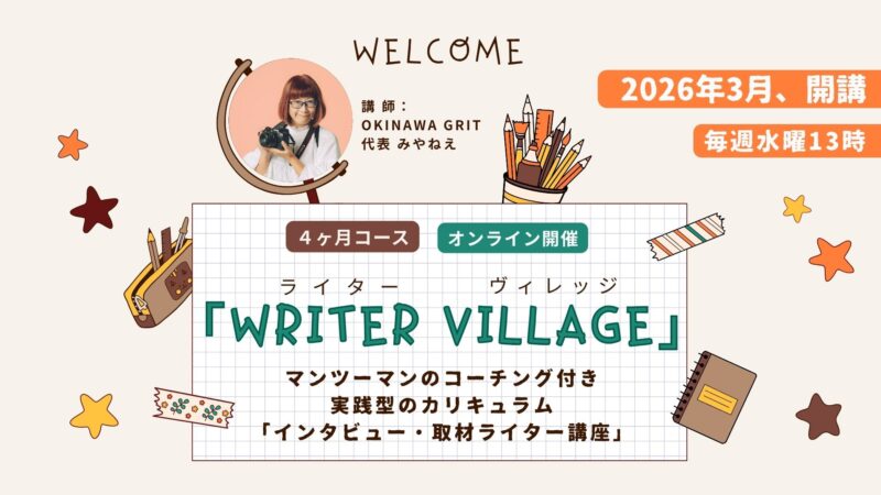 沖縄ライター・編集者チーム✖️編集プロダクション「OKINAWA GRIT」企画・運営。マンツーマンのコーチング付き！インタビュー・取材ライター講座「ライターヴィレッジ」4ヶ月コース（全12回＋交流会）オンライン開催。ライター歴11年目、OKINAWA GRIT 代表 みやねえが講師を担当します。