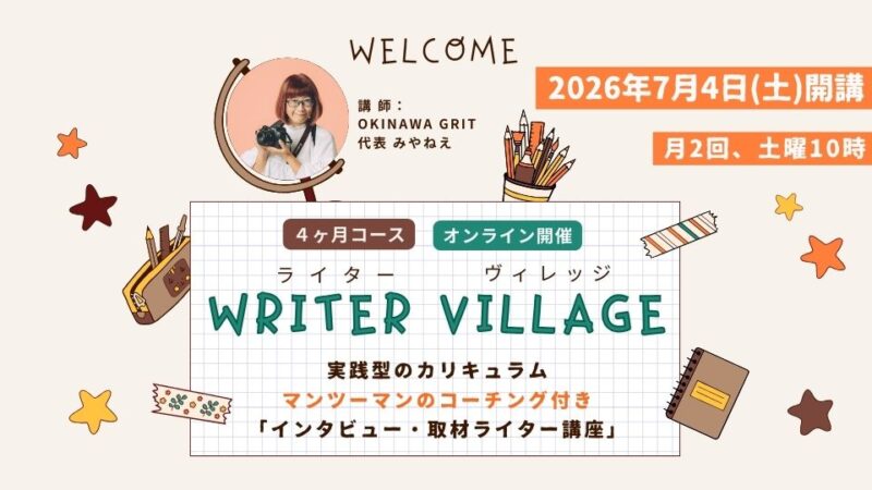 沖縄ライター・編集者チーム✖️編集プロダクション「OKINAWA GRIT」企画・運営。マンツーマンのコーチング付き！インタビュー・取材ライター講座「ライターヴィレッジ」4ヶ月コース（全12回＋交流会）オンライン開催。ライター歴11年目、OKINAWA GRIT 代表 みやねえが講師を担当します。